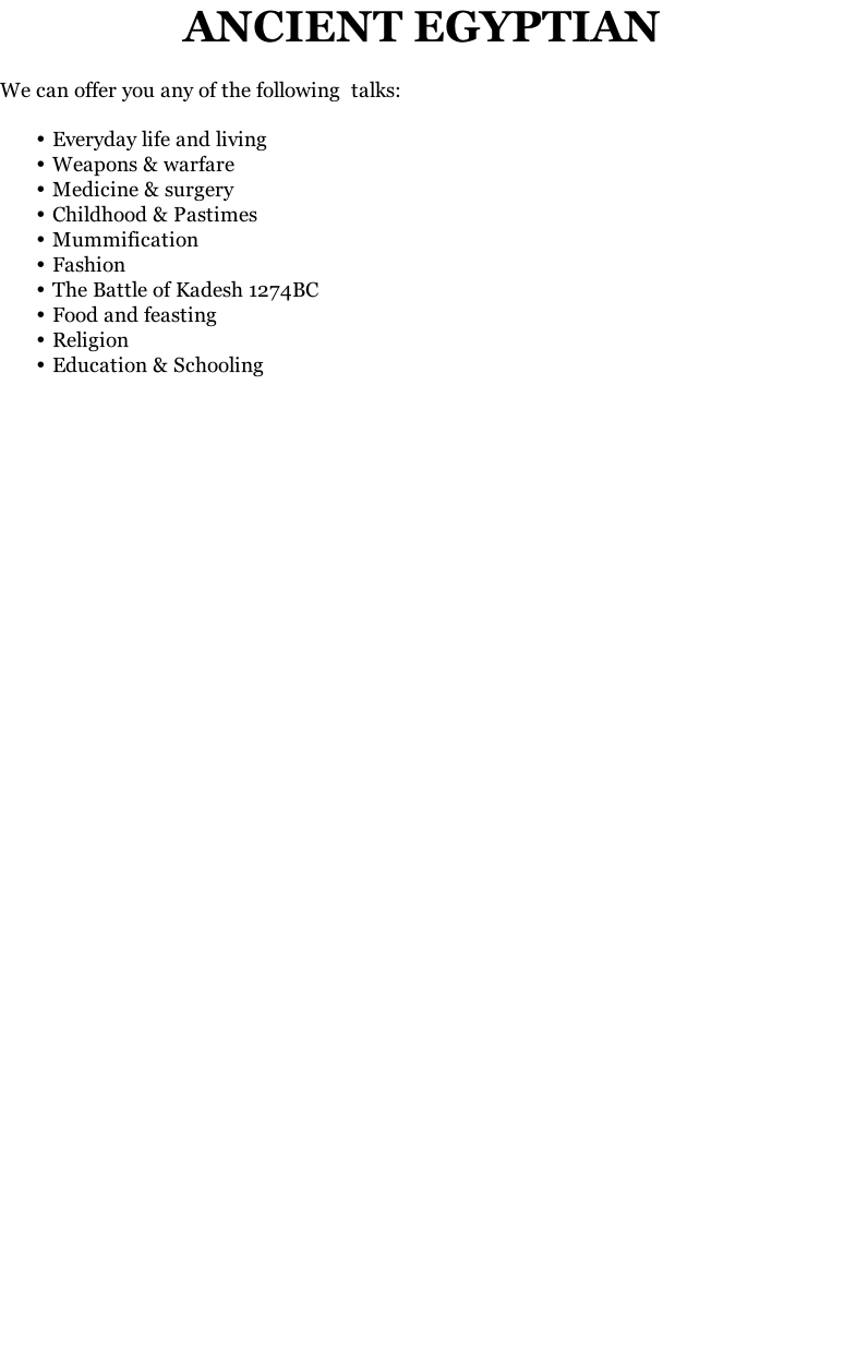ANCIENT EGYPTIAN

We can offer you any of the following  talks:

Everyday life and living 
Weapons & warfare
Medicine & surgery 
Childhood & Pastimes
Mummification 
Fashion 
The Battle of Kadesh 1274BC
Food and feasting
Religion
Education & Schooling



